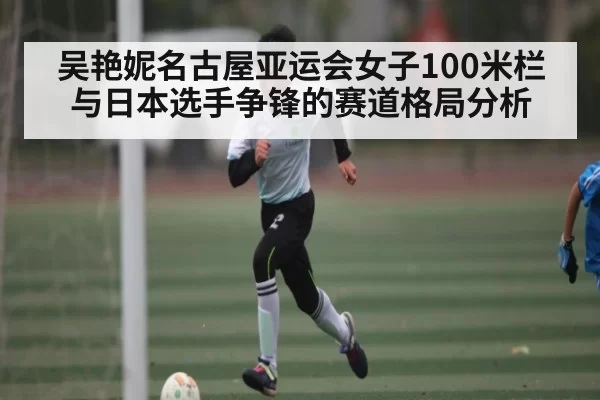 吴艳妮名古屋亚运会女子100米栏与日本选手争锋的赛道格局分析 | kaiyun